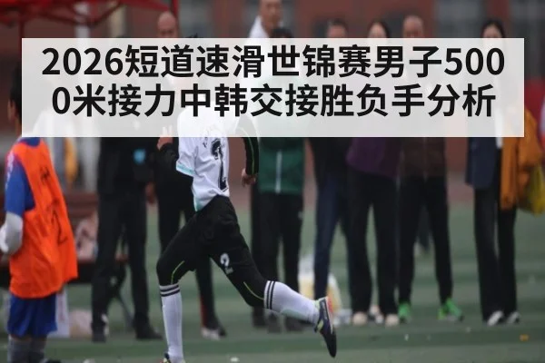 2026短道速滑世锦赛男子5000米接力中韩交接胜负手分析