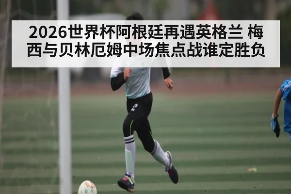 2026世界杯阿根廷再遇英格兰 梅西与贝林厄姆中场焦点战谁定胜负